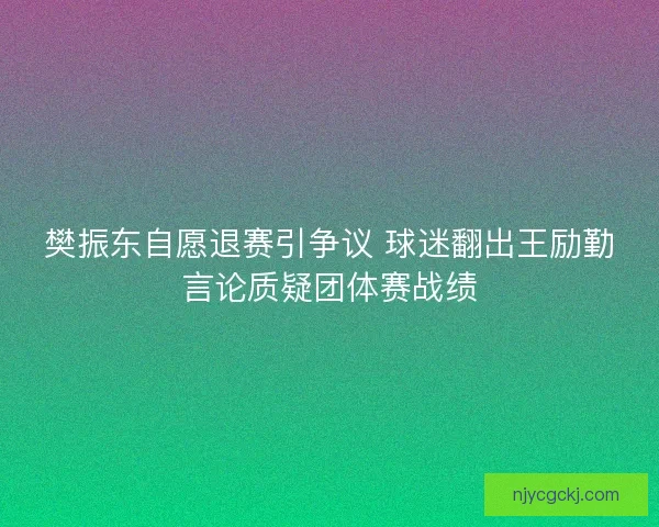 樊振东自愿退赛引争议 球迷翻出王励勤言论质疑团体赛战绩