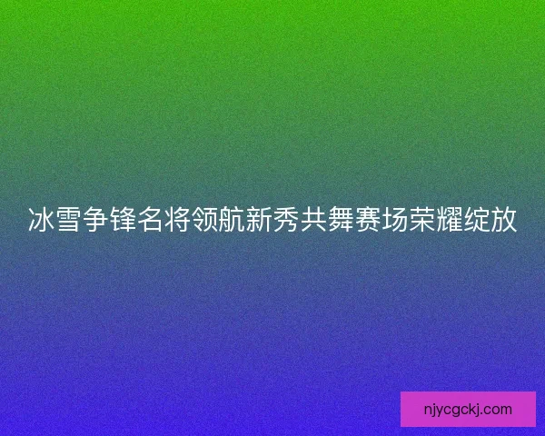 冰雪争锋名将领航新秀共舞赛场荣耀绽放