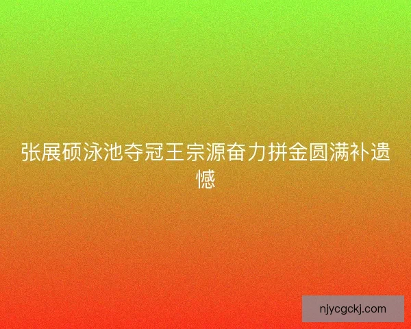 张展硕泳池夺冠王宗源奋力拼金圆满补遗憾