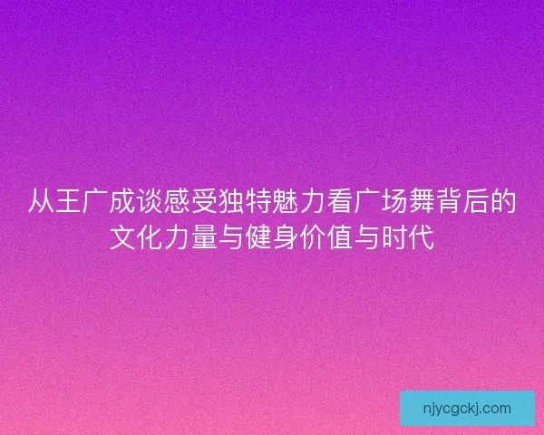 从王广成谈感受独特魅力看广场舞背后的文化力量与健身价值与时代