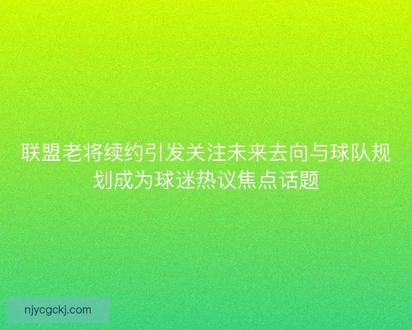 联盟老将续约引发关注未来去向与球队规划成为球迷热议焦点话题
