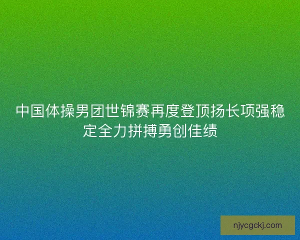 中国体操男团世锦赛再度登顶扬长项强稳定全力拼搏勇创佳绩