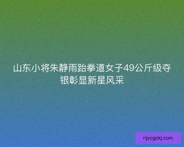 山东小将朱静雨跆拳道女子49公斤级夺银彰显新星风采